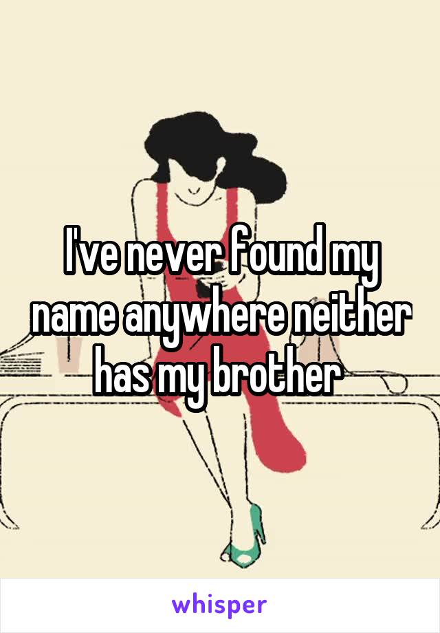 I've never found my name anywhere neither has my brother 