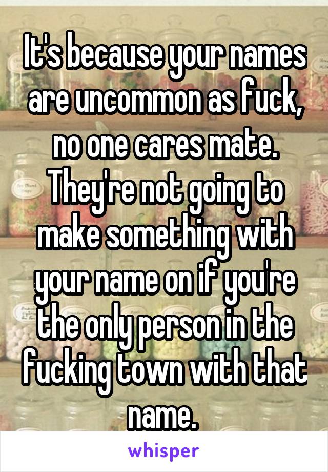 It's because your names are uncommon as fuck, no one cares mate. They're not going to make something with your name on if you're the only person in the fucking town with that name. 