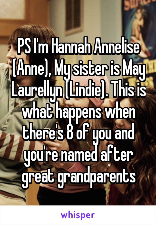 PS I'm Hannah Annelise (Anne), My sister is May Laurellyn (Lindie). This is what happens when there's 8 of you and you're named after great grandparents