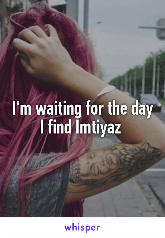 I'm waiting for the day I find Imtiyaz 