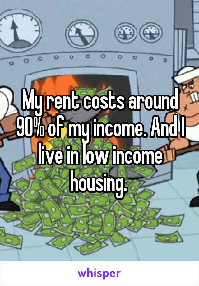 My rent costs around 90% of my income. And I live in low income housing. 