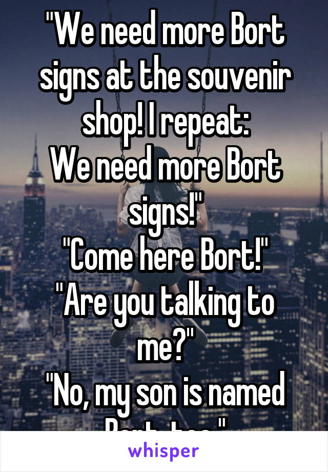 "We need more Bort signs at the souvenir shop! I repeat:
We need more Bort signs!"
"Come here Bort!"
"Are you talking to me?"
"No, my son is named Bort, too."