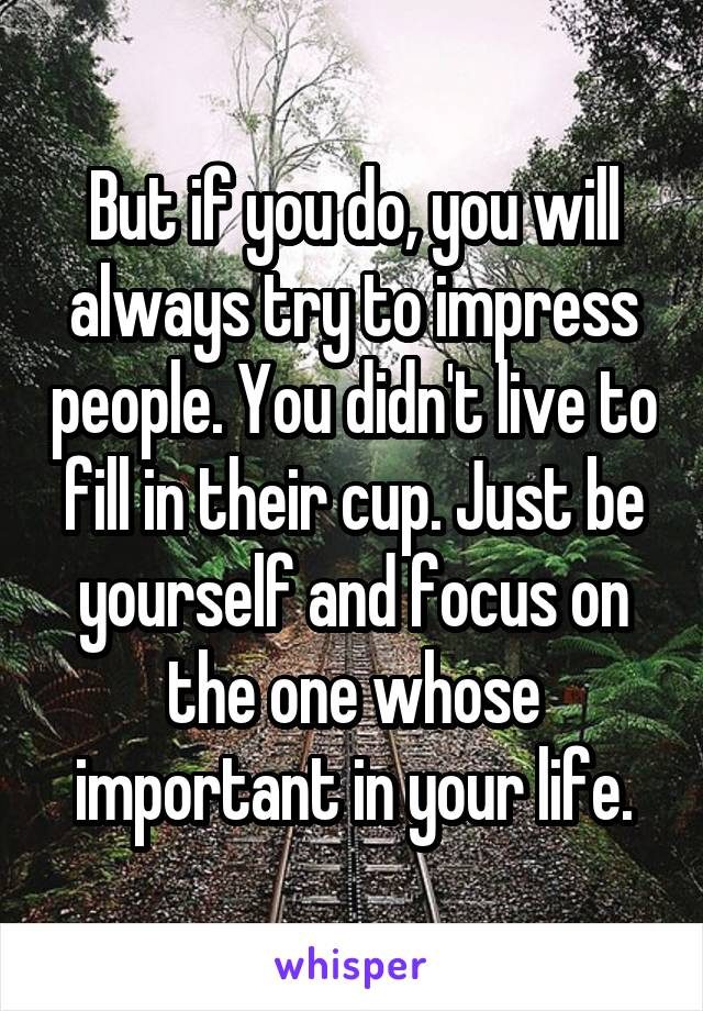 But if you do, you will always try to impress people. You didn't live to fill in their cup. Just be yourself and focus on the one whose important in your life.