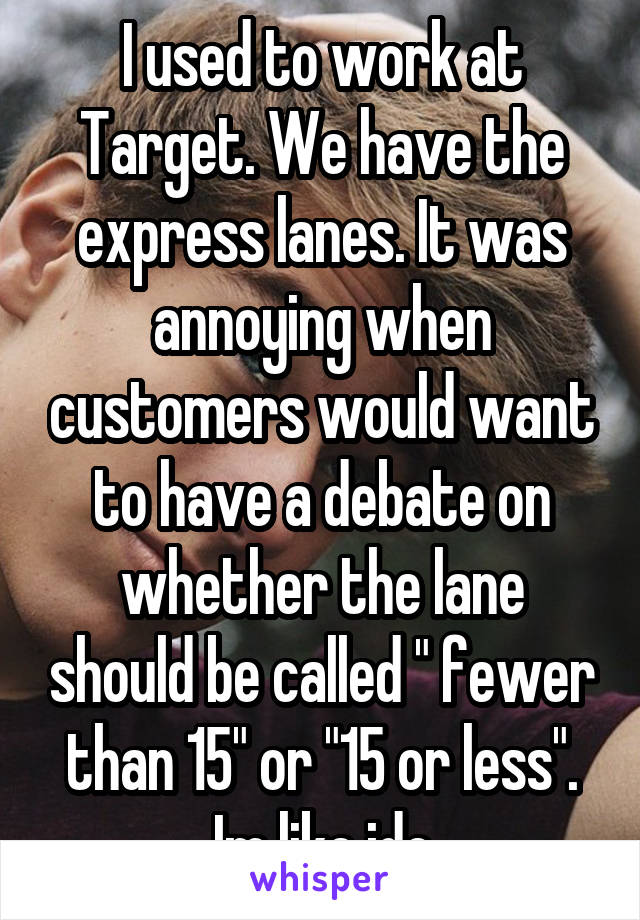 I used to work at Target. We have the express lanes. It was annoying when customers would want to have a debate on whether the lane should be called " fewer than 15" or "15 or less". Im like idc