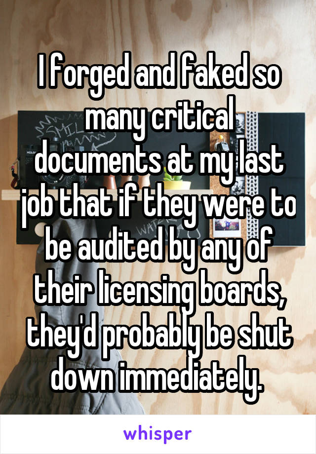 I forged and faked so many critical documents at my last job that if they were to be audited by any of their licensing boards, they'd probably be shut down immediately. 