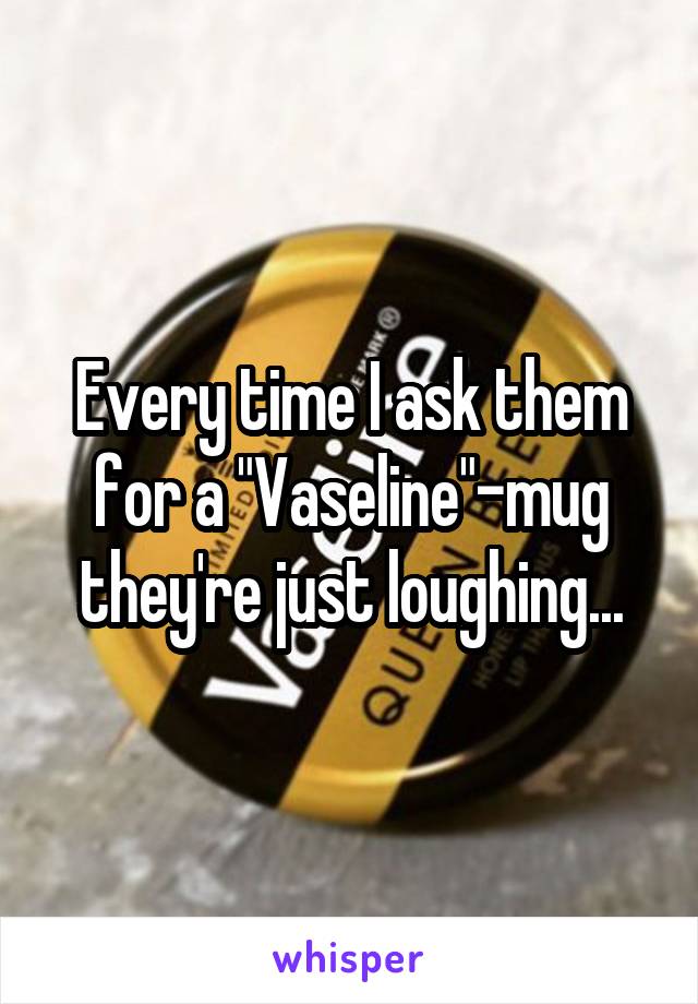 Every time I ask them for a "Vaseline"-mug they're just loughing...