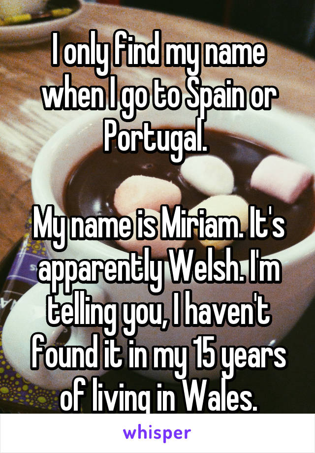 I only find my name when I go to Spain or Portugal. 

My name is Miriam. It's apparently Welsh. I'm telling you, I haven't found it in my 15 years of living in Wales.