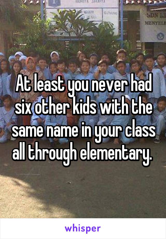 At least you never had six other kids with the same name in your class all through elementary. 