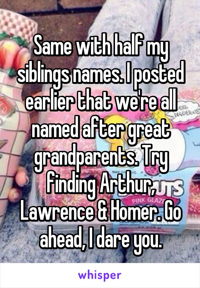 Same with half my siblings names. I posted earlier that we're all named after great grandparents. Try finding Arthur, Lawrence & Homer. Go ahead, I dare you.