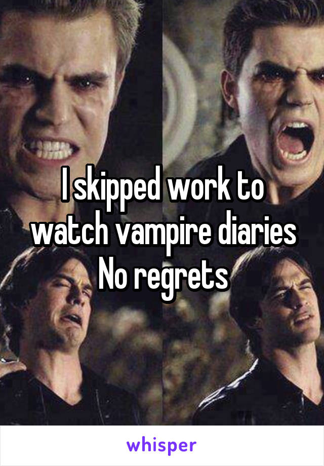 I skipped work to watch vampire diaries
No regrets