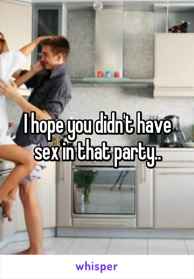 I hope you didn't have sex in that party..
