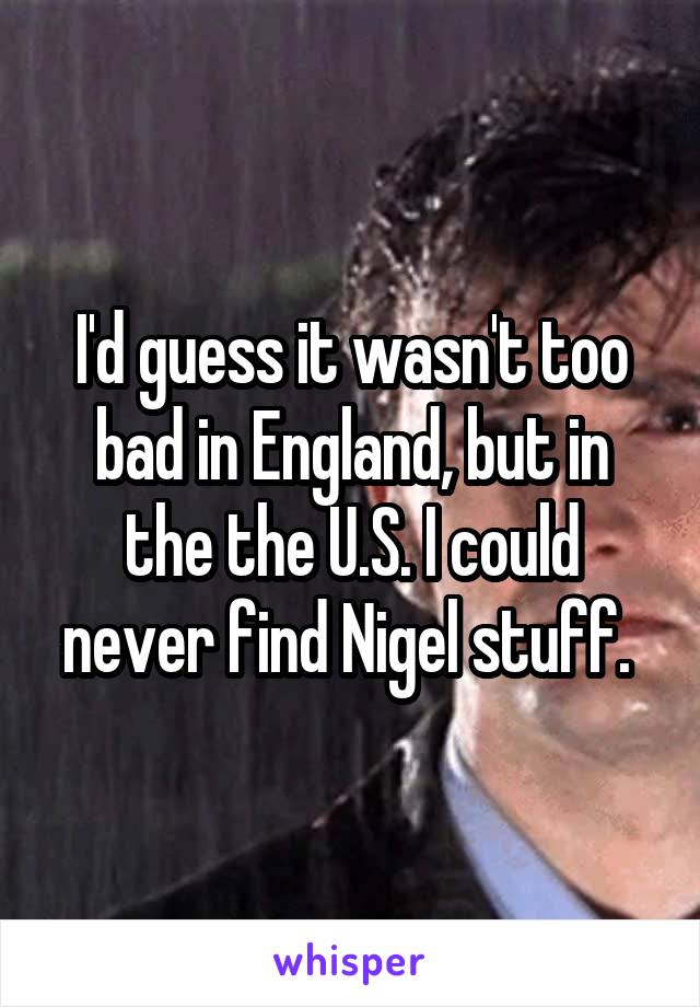 I'd guess it wasn't too bad in England, but in the the U.S. I could never find Nigel stuff. 