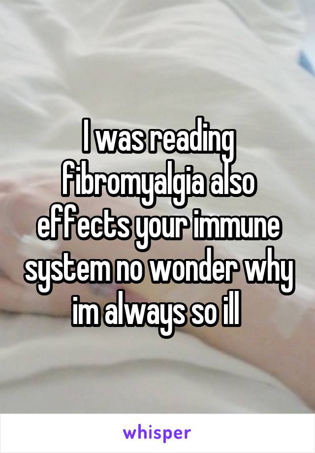 I was reading fibromyalgia also effects your immune system no wonder why im always so ill 