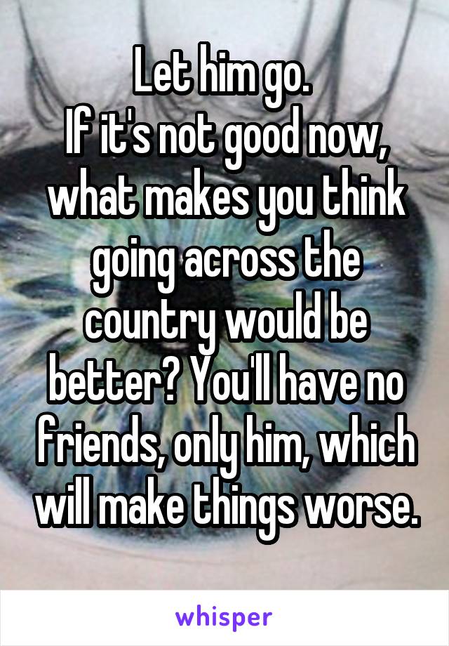 Let him go. 
If it's not good now, what makes you think going across the country would be better? You'll have no friends, only him, which will make things worse. 