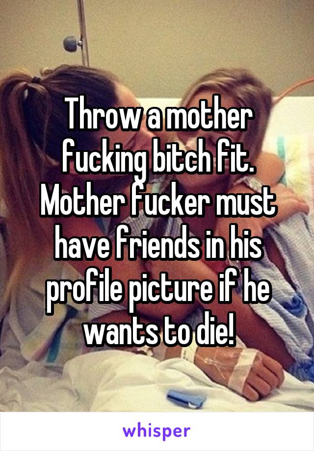Throw a mother fucking bitch fit. Mother fucker must have friends in his profile picture if he wants to die!