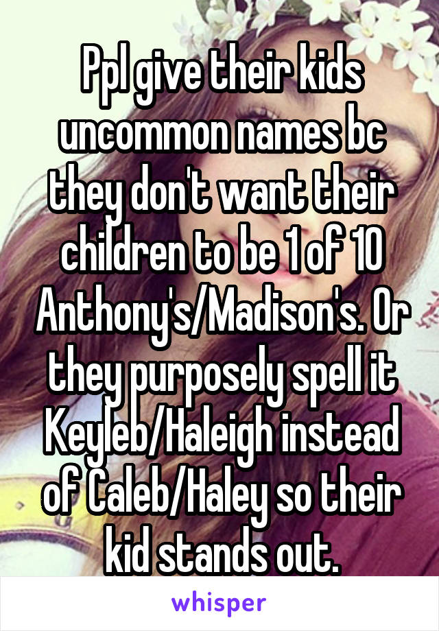 Ppl give their kids uncommon names bc they don't want their children to be 1 of 10 Anthony's/Madison's. Or they purposely spell it Keyleb/Haleigh instead of Caleb/Haley so their kid stands out.