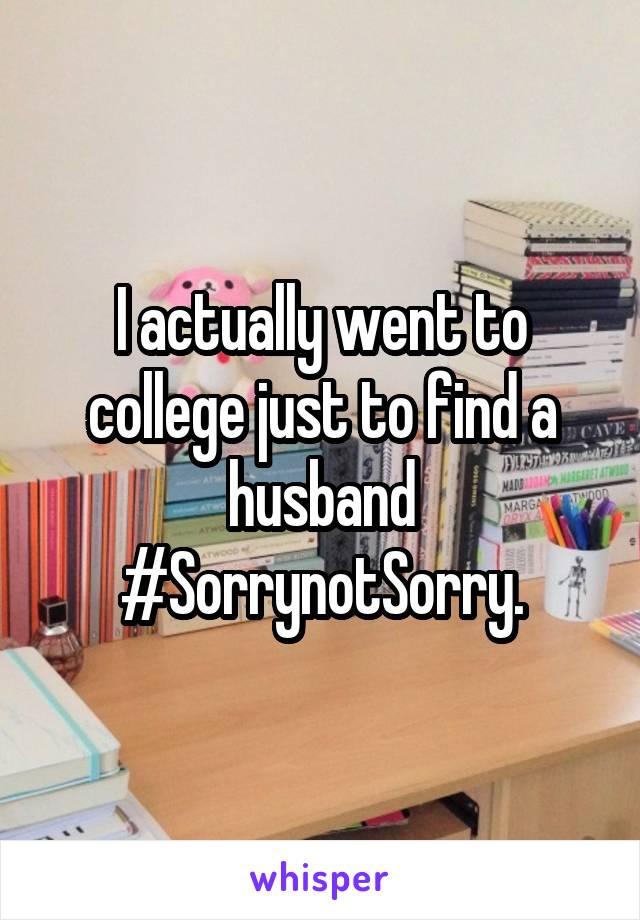 I actually went to college just to find a husband #SorrynotSorry.