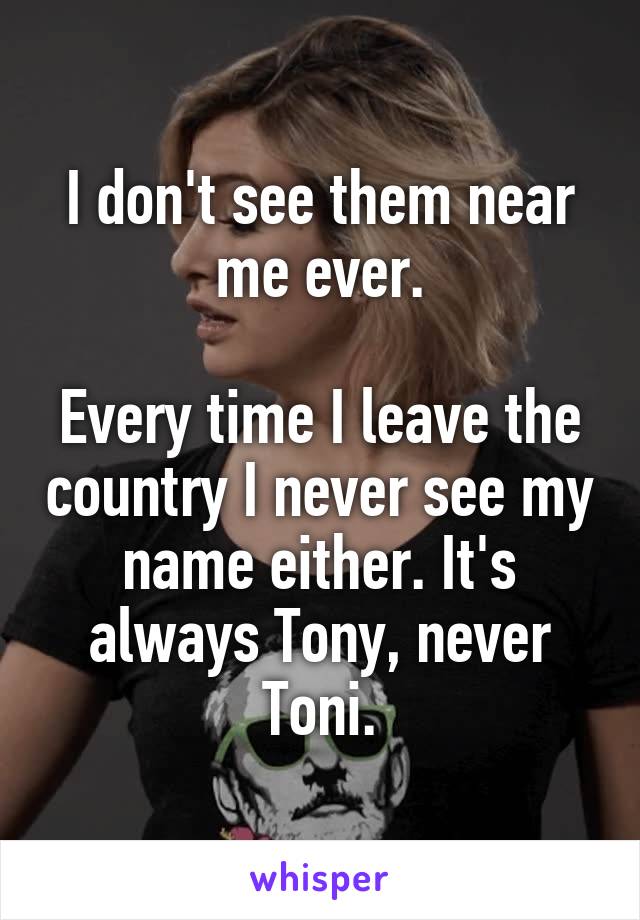 I don't see them near me ever.

Every time I leave the country I never see my name either. It's always Tony, never Toni.