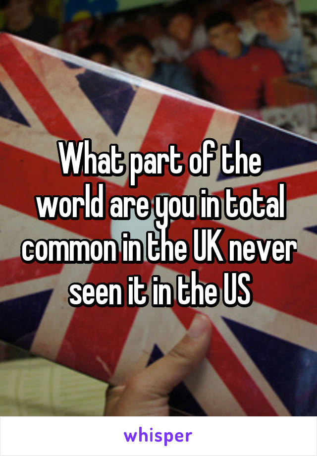 What part of the world are you in total common in the UK never seen it in the US