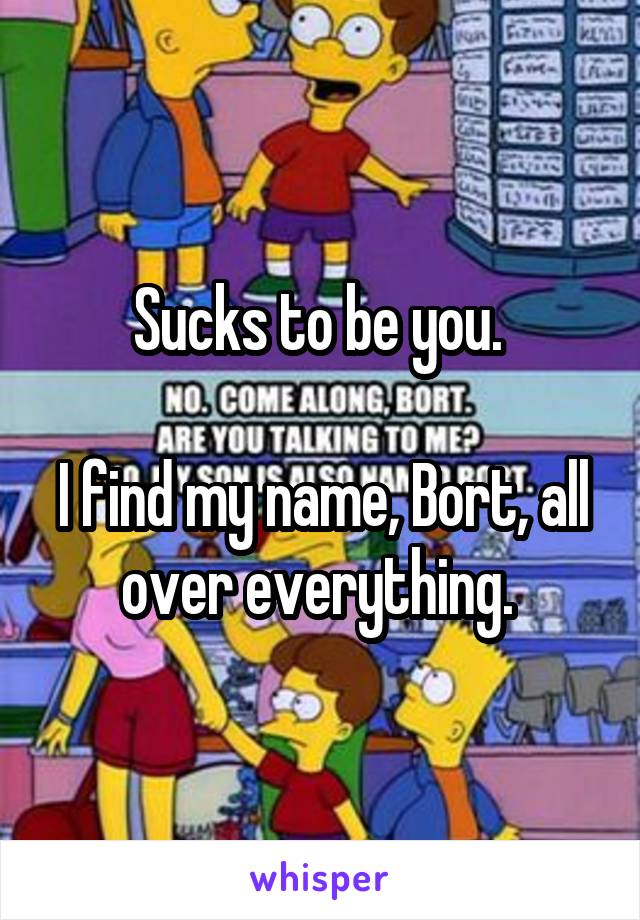 Sucks to be you. 

I find my name, Bort, all over everything. 