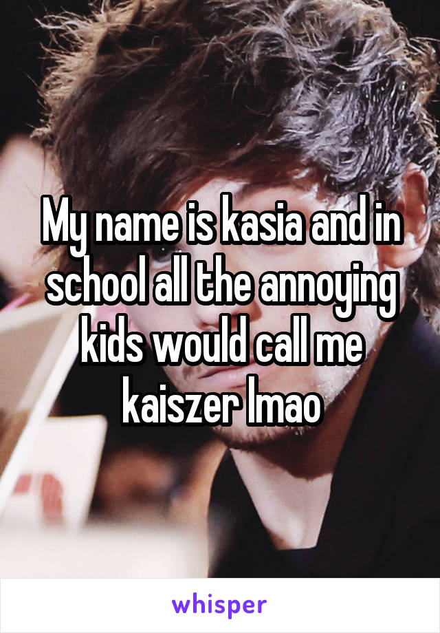 My name is kasia and in school all the annoying kids would call me kaiszer lmao