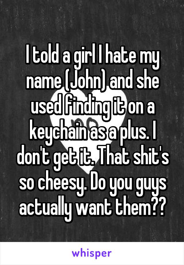 I told a girl I hate my name (John) and she used finding it on a keychain as a plus. I don't get it. That shit's so cheesy. Do you guys actually want them??