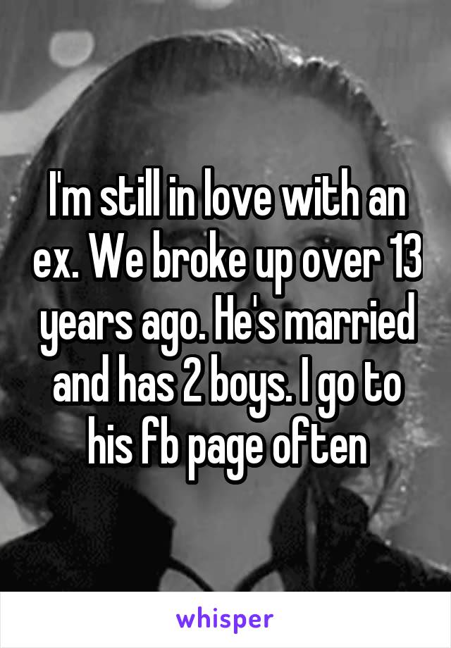 I'm still in love with an ex. We broke up over 13 years ago. He's married and has 2 boys. I go to his fb page often