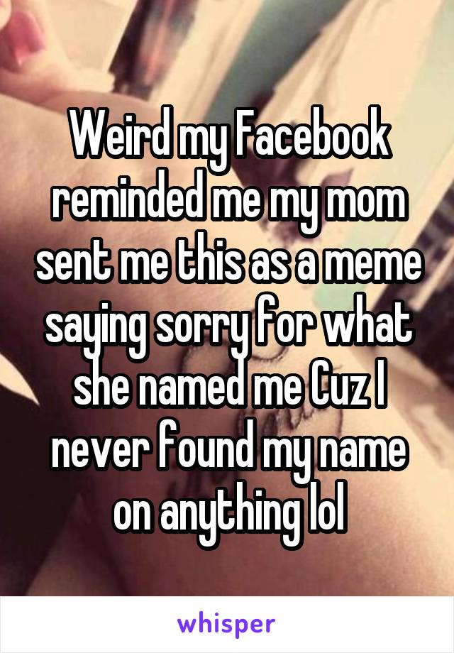 Weird my Facebook reminded me my mom sent me this as a meme saying sorry for what she named me Cuz I never found my name on anything lol