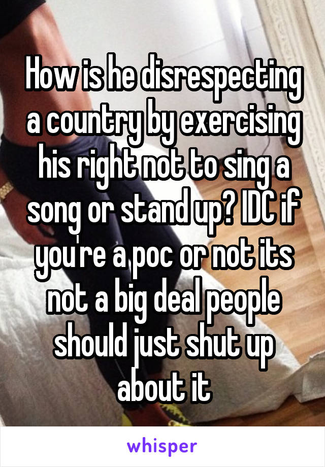 How is he disrespecting a country by exercising his right not to sing a song or stand up? IDC if you're a poc or not its not a big deal people should just shut up about it