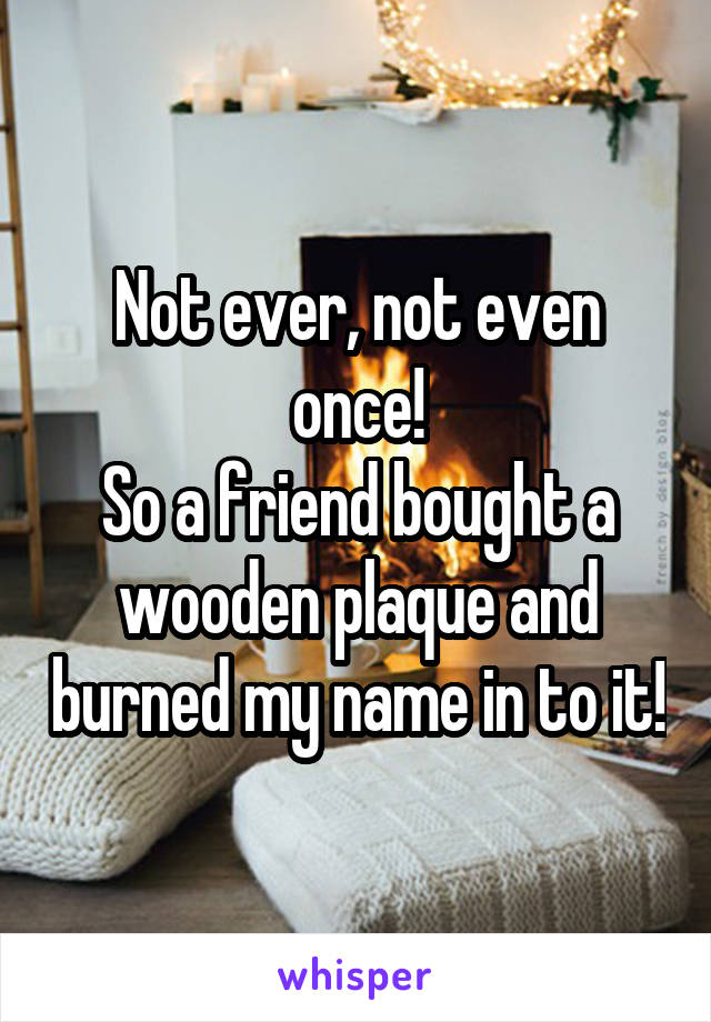 Not ever, not even once!
So a friend bought a wooden plaque and burned my name in to it!