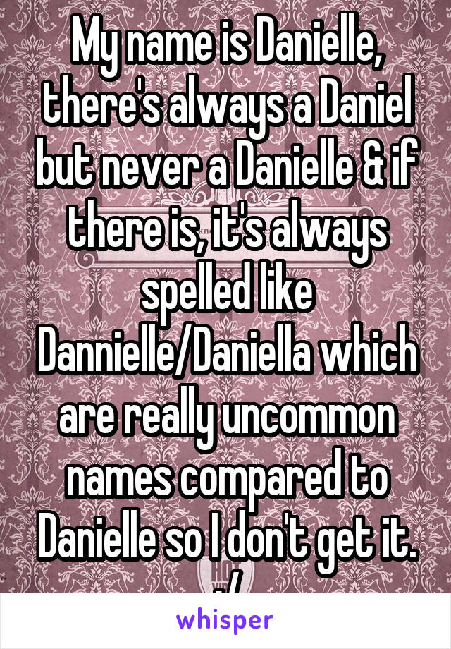 My name is Danielle, there's always a Daniel but never a Danielle & if there is, it's always spelled like Dannielle/Daniella which are really uncommon names compared to Danielle so I don't get it. :/