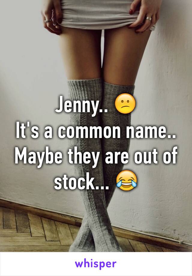 Jenny.. 😕
It's a common name.. 
Maybe they are out of stock... 😂