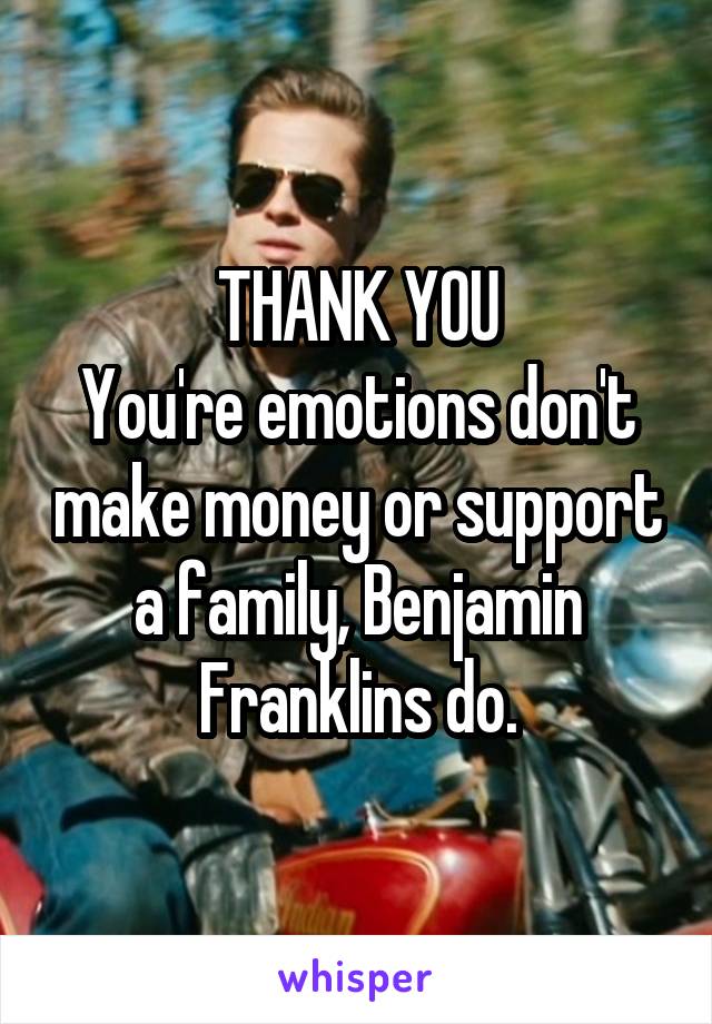 THANK YOU
You're emotions don't make money or support a family, Benjamin Franklins do.