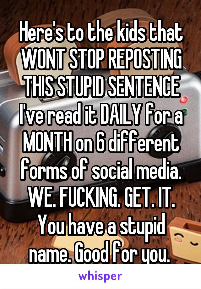 Here's to the kids that WONT STOP REPOSTING THIS STUPID SENTENCE I've read it DAILY for a MONTH on 6 different forms of social media.
WE. FUCKING. GET. IT.
You have a stupid name. Good for you. 