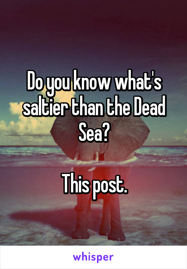 Do you know what's saltier than the Dead Sea?

This post.