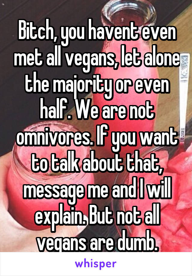 Bitch, you havent even met all vegans, let alone the majority or even half. We are not omnivores. If you want to talk about that, message me and I will explain. But not all vegans are dumb.