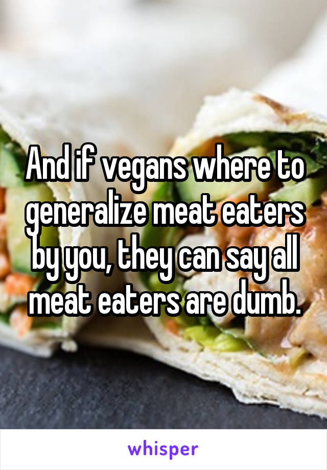 And if vegans where to generalize meat eaters by you, they can say all meat eaters are dumb.