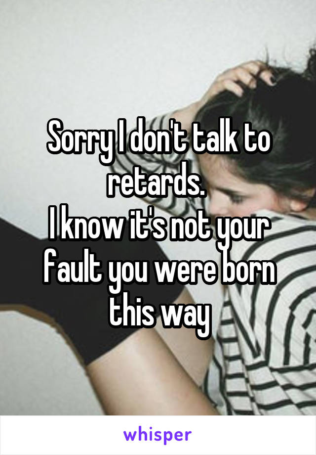 Sorry I don't talk to retards. 
I know it's not your fault you were born this way