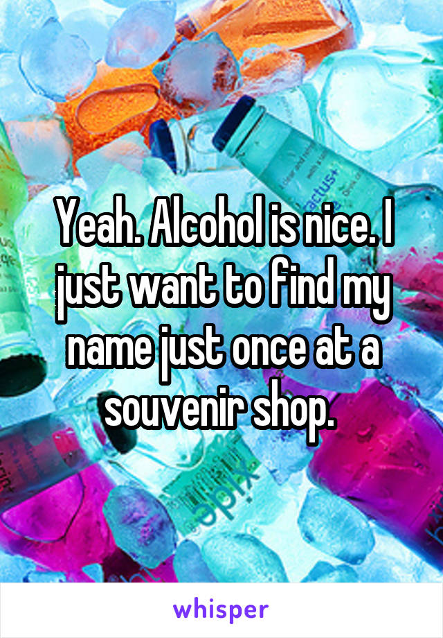 Yeah. Alcohol is nice. I just want to find my name just once at a souvenir shop. 