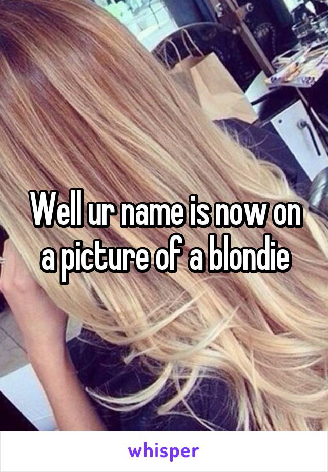 Well ur name is now on a picture of a blondie