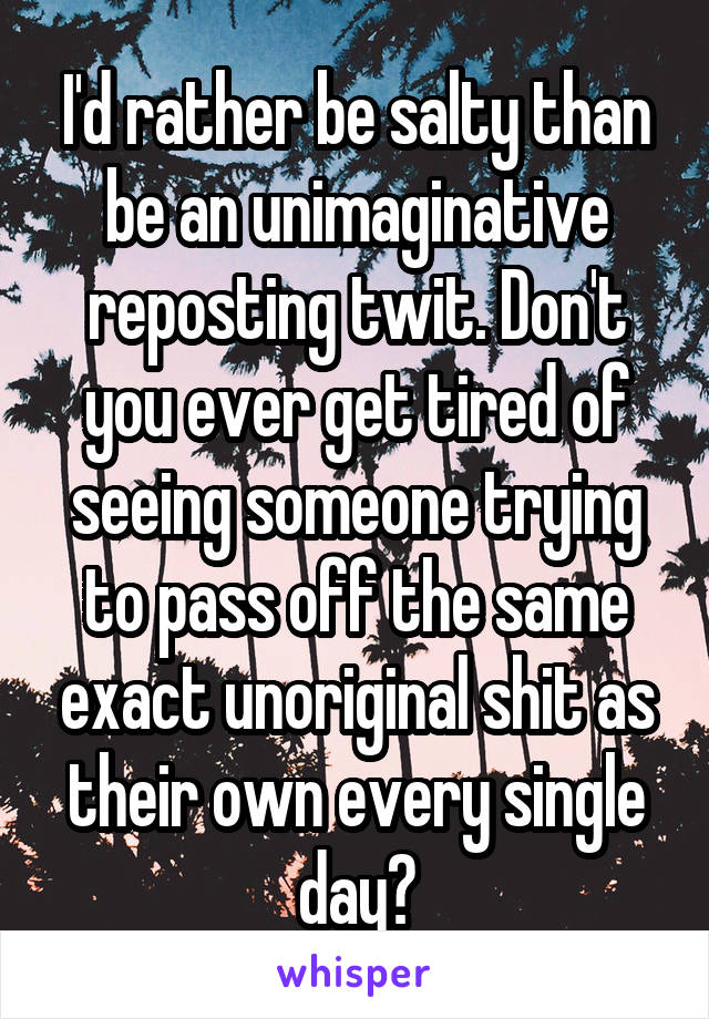 I'd rather be salty than be an unimaginative reposting twit. Don't you ever get tired of seeing someone trying to pass off the same exact unoriginal shit as their own every single day?