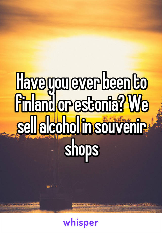 Have you ever been to finland or estonia? We sell alcohol in souvenir shops