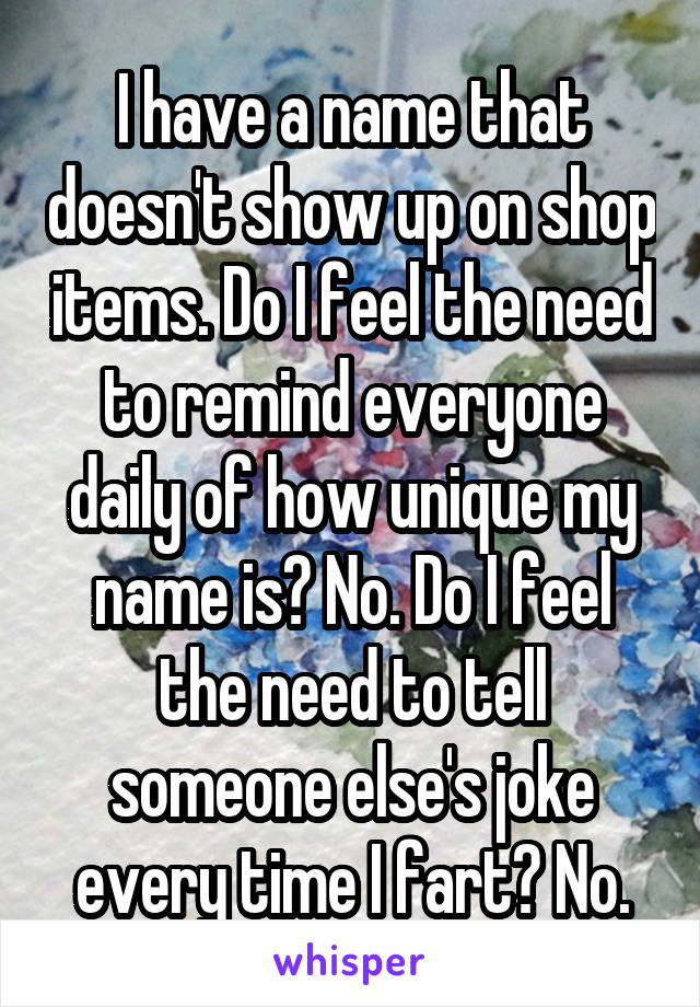 I have a name that doesn't show up on shop items. Do I feel the need to remind everyone daily of how unique my name is? No. Do I feel the need to tell someone else's joke every time I fart? No.