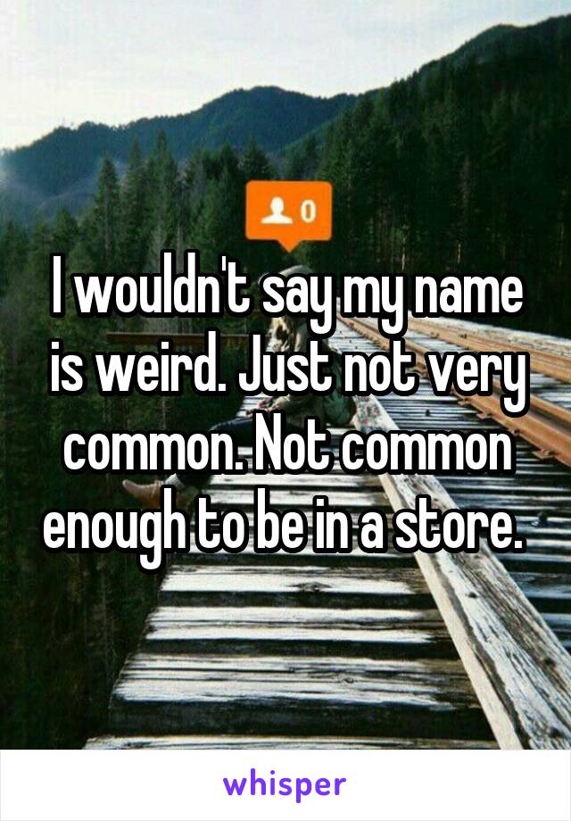 I wouldn't say my name is weird. Just not very common. Not common enough to be in a store. 