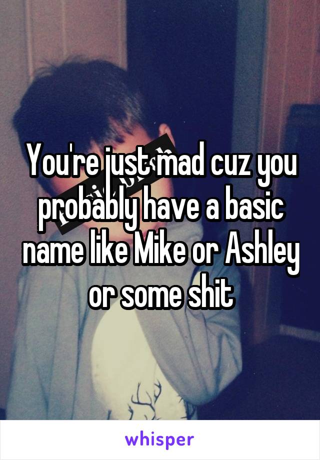 You're just mad cuz you probably have a basic name like Mike or Ashley or some shit