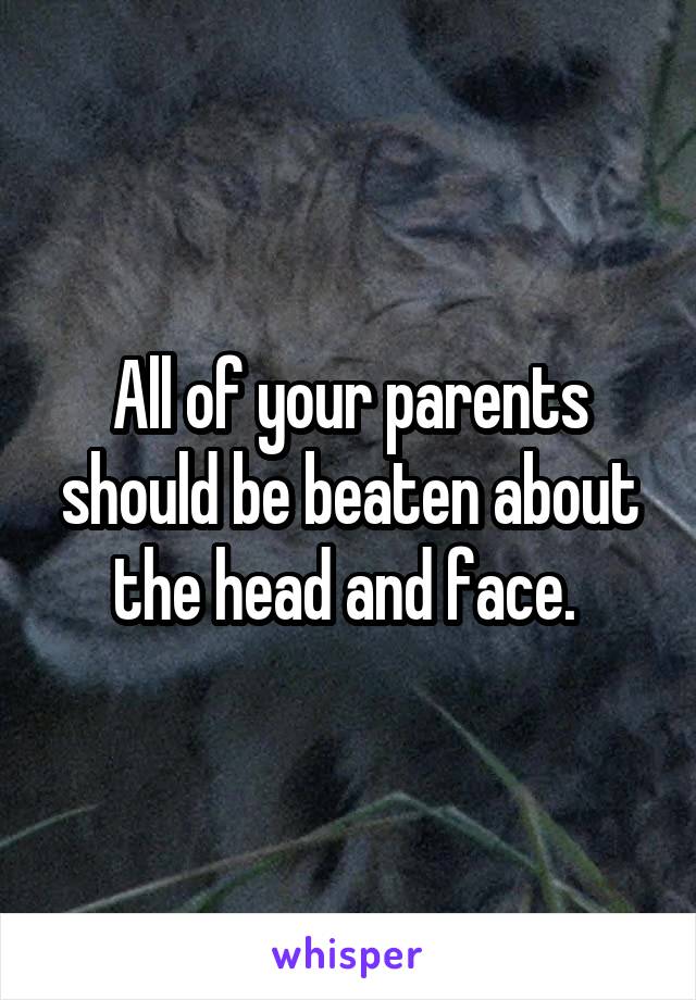 All of your parents should be beaten about the head and face. 