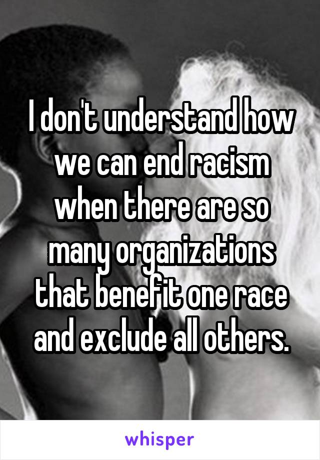 I don't understand how we can end racism when there are so many organizations that benefit one race and exclude all others.