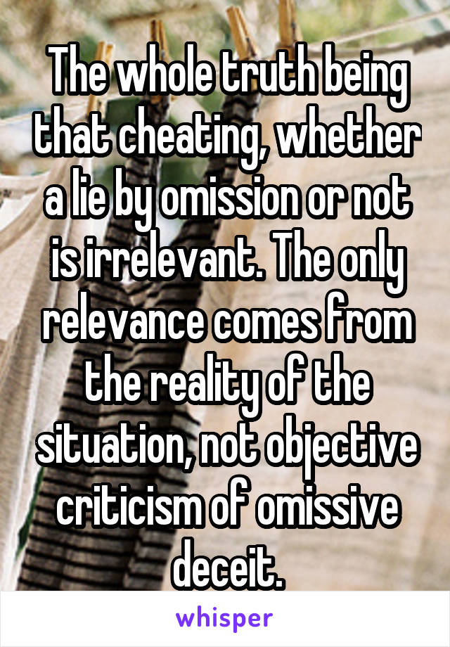 The whole truth being that cheating, whether a lie by omission or not is irrelevant. The only relevance comes from the reality of the situation, not objective criticism of omissive deceit.