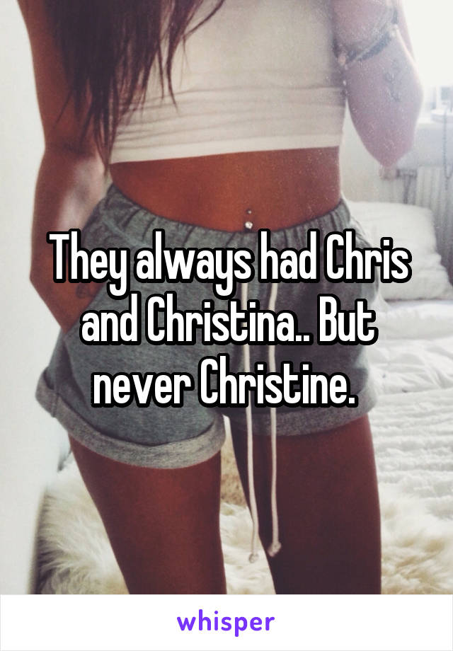 They always had Chris and Christina.. But never Christine. 