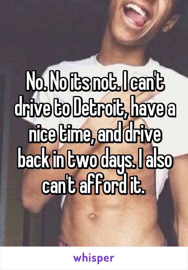 No. No its not. I can't drive to Detroit, have a nice time, and drive back in two days. I also can't afford it. 